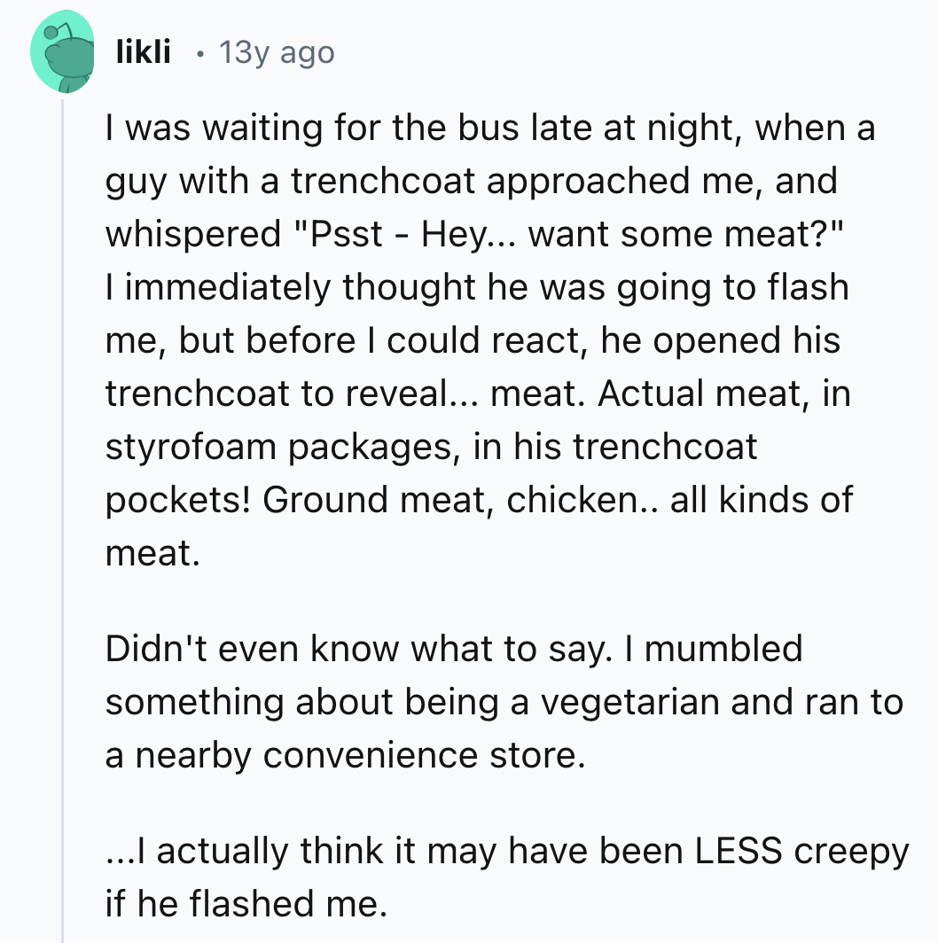 screenshot - likli 13y ago I was waiting for the bus late at night, when a guy with a trenchcoat approached me, and whispered "Psst Hey... want some meat?" I immediately thought he was going to flash me, but before I could react, he opened his trenchcoat 